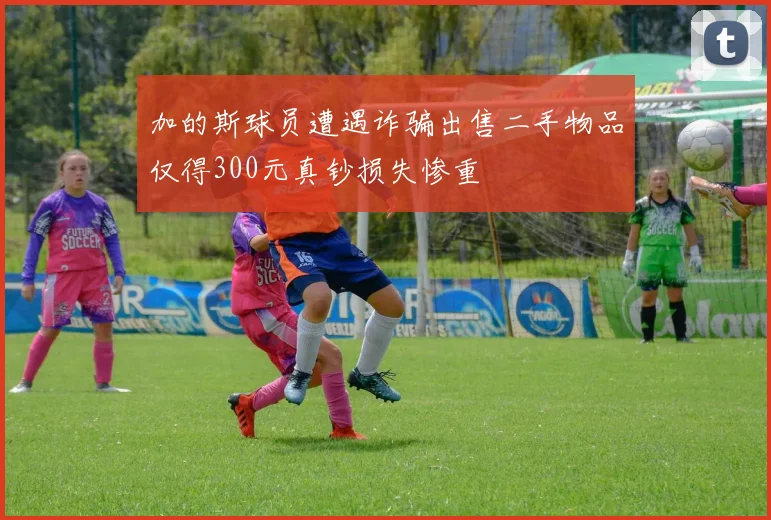 加的斯球员遭遇诈骗出售二手物品仅得300元真钞损失惨重