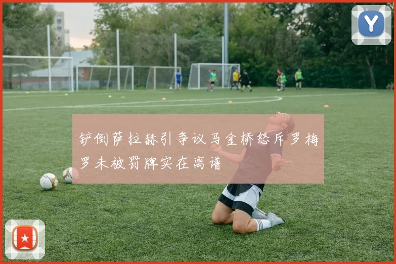 铲倒萨拉赫引争议马金桥怒斥罗梅罗未被罚牌实在离谱
