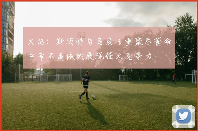 火记：斯玛特与乌度卡重聚尽管命中率不高依然展现强大竞争力