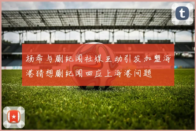 杨希与蒯纪闻社媒互动引发加盟海港猜想蒯纪闻回应上海港问题