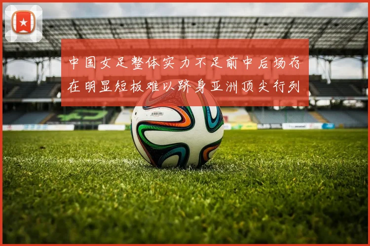 中国女足整体实力不足前中后场存在明显短板难以跻身亚洲顶尖行列