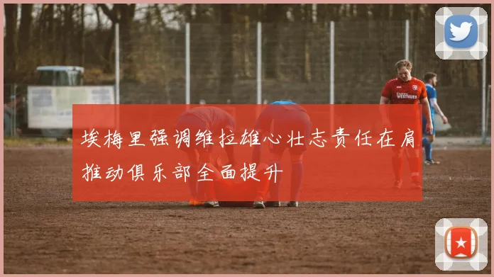 埃梅里强调维拉雄心壮志责任在肩推动俱乐部全面提升