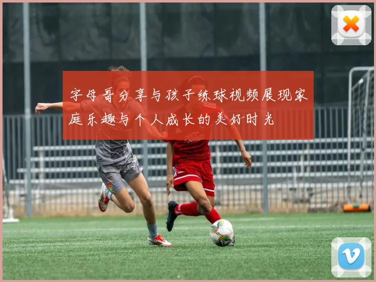 字母哥分享与孩子练球视频展现家庭乐趣与个人成长的美好时光