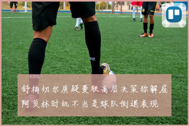 舒梅切尔质疑曼联高层决策称解雇阿莫林时机不当是球队倒退表现