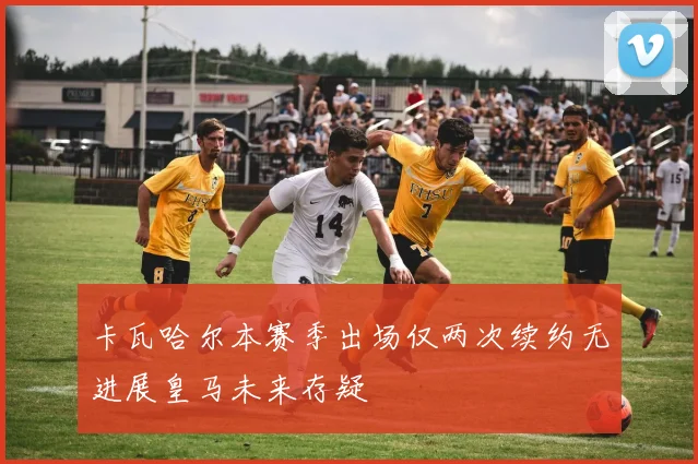 卡瓦哈尔本赛季出场仅两次续约无进展皇马未来存疑