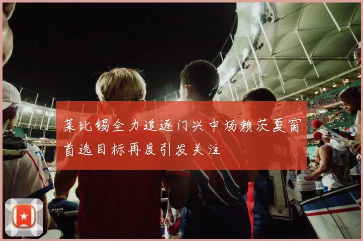 莱比锡全力追逐门兴中场赖茨夏窗首选目标再度引发关注
