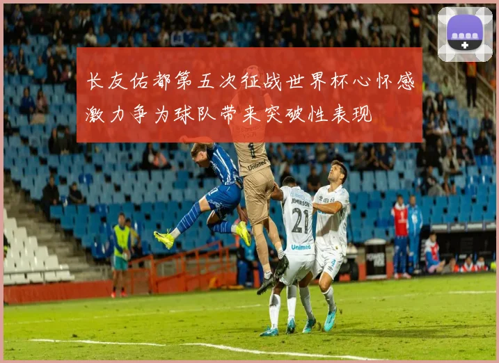 长友佑都第五次征战世界杯心怀感激力争为球队带来突破性表现