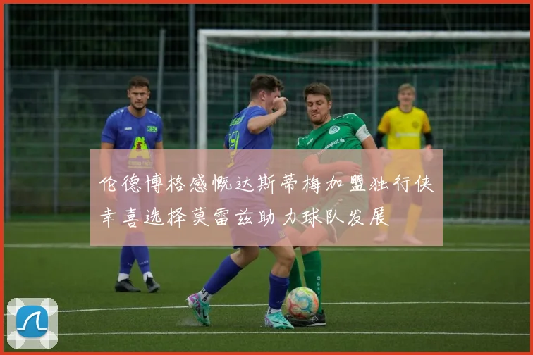 伦德博格感慨达斯蒂梅加盟独行侠幸喜选择莫雷兹助力球队发展