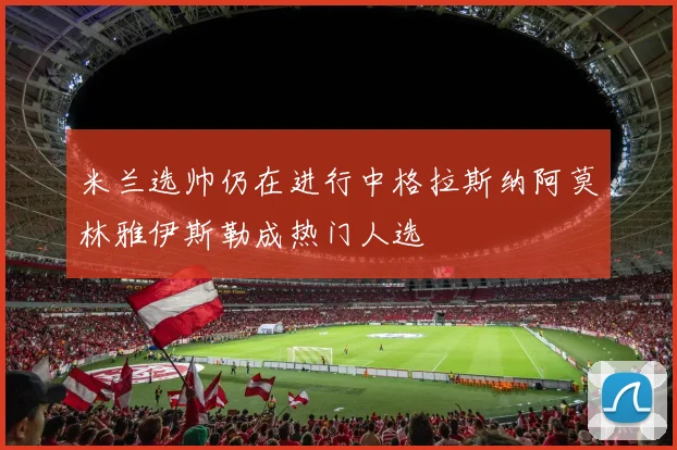 米兰选帅仍在进行中格拉斯纳阿莫林雅伊斯勒成热门人选