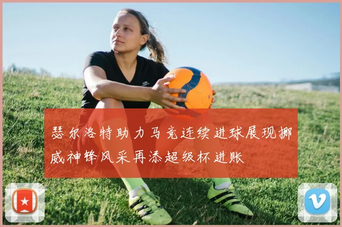 瑟尔洛特助力马竞连续进球展现挪威神锋风采再添超级杯进账