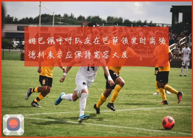 姆巴佩呼吁队友在巴萨领奖时离场德科表示应保持宽容大度