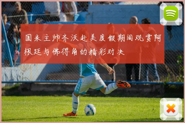 国米主帅齐沃赴美度假期间观赏阿根廷与佛得角的精彩对决