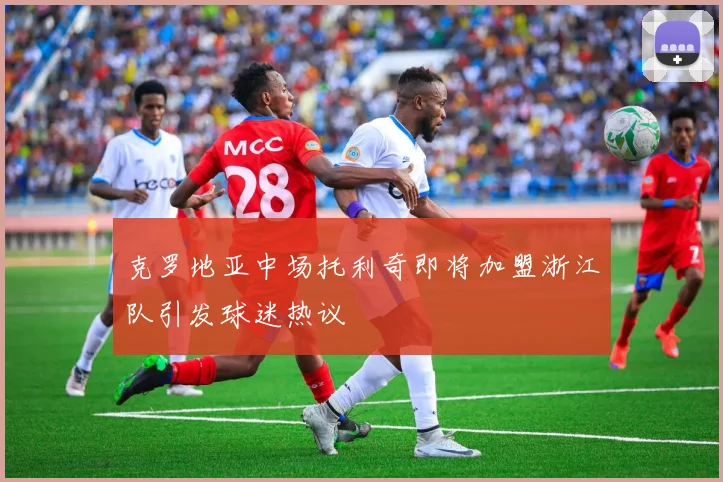 克罗地亚中场托利奇即将加盟浙江队引发球迷热议
