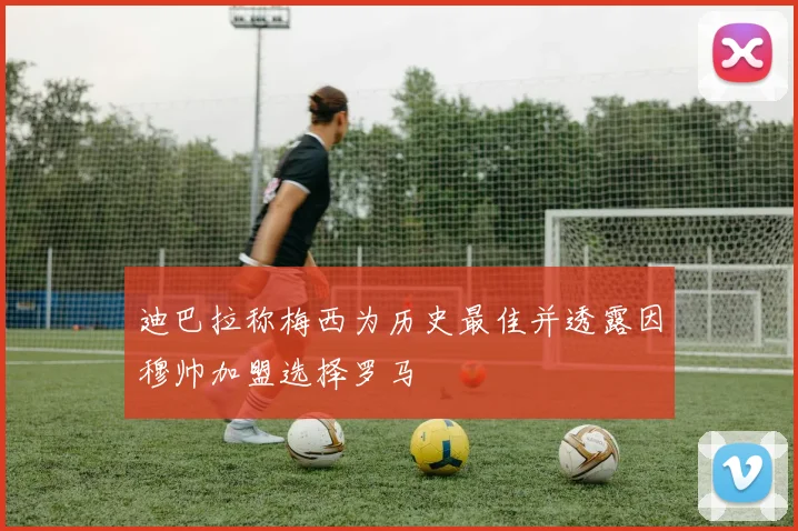 迪巴拉称梅西为历史最佳并透露因穆帅加盟选择罗马
