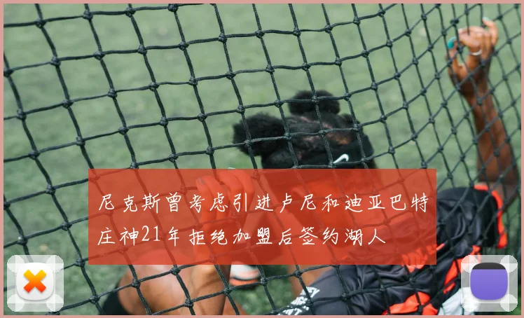 尼克斯曾考虑引进卢尼和迪亚巴特庄神21年拒绝加盟后签约湖人