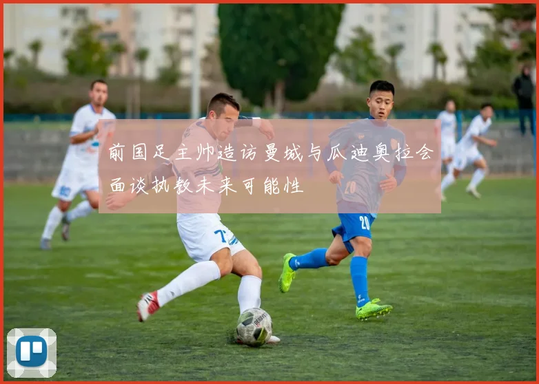 前国足主帅造访曼城与瓜迪奥拉会面谈执教未来可能性