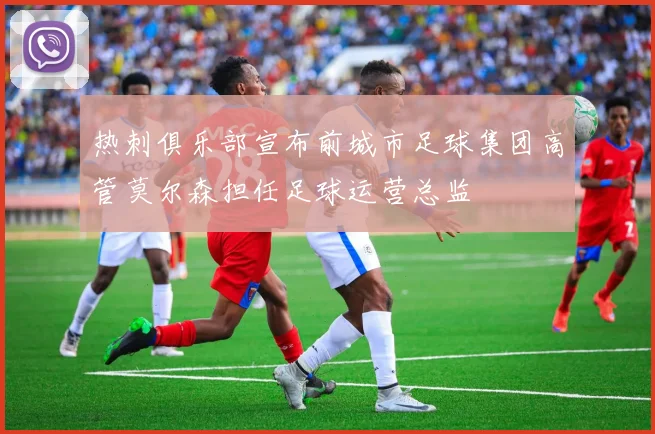 热刺俱乐部宣布前城市足球集团高管莫尔森担任足球运营总监